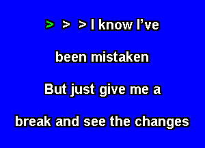 r t' Nknovae
been mistaken

But just give me a

break and see the changes