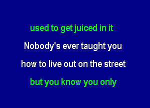 used to getjuiced in it
Nobody's ever taught you

how to live out on the street

but you know you only