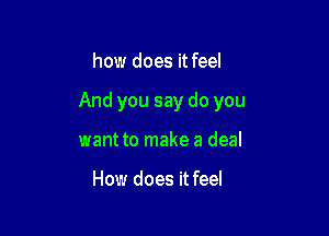 how does it feel

And you say do you

want to make a deal

How does it feel