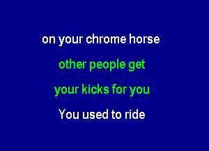 on your chrome horse

other people get

your kicks for you

You used to ride