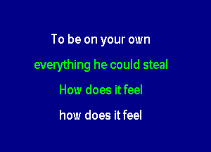 To be on your own

everything he could steal
How does it feel

how does it feel