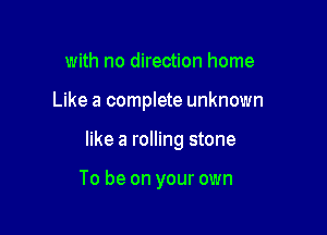 with no direction home

Like a complete unknown

like a rolling stone

To be on your own