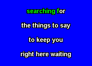 searching for
the things to say

to keep you

right here waiting