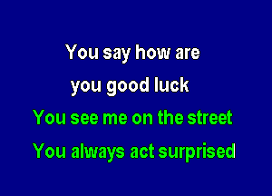 You say how are
you good luck
You see me on the street

You always act surprised