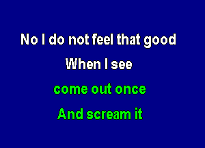 No I do not feel that good

When I see
come out once

And scream it