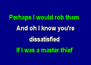 Perhaps I would rob them

And oh I know you're

dissatisfied
lfl was a master thief