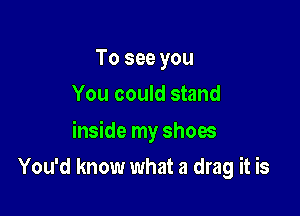 To see you
You could stand

inside my shoes

You'd know what a drag it is