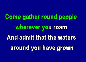 Come gather round people
wherever you roam
And admit that the waters

around you have grown