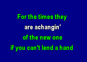 For the times they

are achangin'
of the new one
if you can't lend a hand