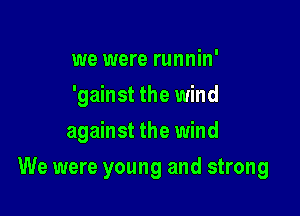 we were runnin'
'gainst the wind
against the wind

We were young and strong