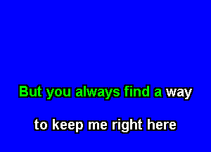 But you always find a way

to keep me right here