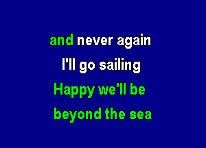 and never again

I'll go sailing

Happy we'll be
beyond the sea