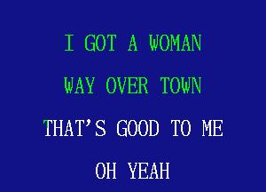 I GOT A WOMAN
WAY OVER TOWN

THAT S GOOD TO ME
OH YEAH