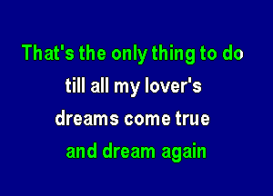 That's the only thing to do

till all my lover's
dreams come true
and dream again