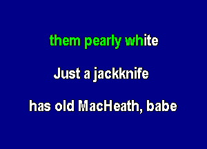 them pearly white

Just a jackknife

has old MacHeath, babe