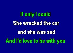 if only I could
She wrecked the car
and she was sad

And I'd love to be with you