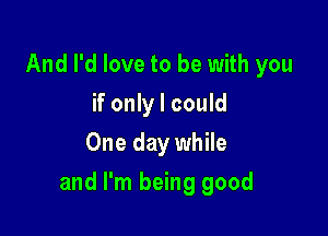 And I'd love to be with you
if only I could
One day while

and I'm being good