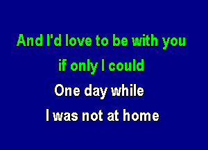 And I'd love to be with you

if only I could
One day while
lwas not at home