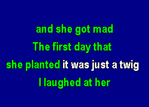 and she got mad
The first day that

she planted it was just a twig

llaughed at her
