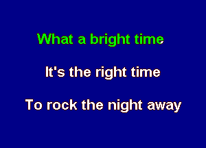 What a bright time

It's the right time

To rock the night away