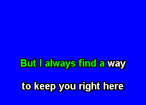 But I always find a way

to keep you right here