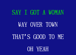 SAY I GOT A WOMAN
WAY OVER TOWN
THAT S GOOD TO ME

OH YEAH l