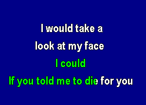 I would take a
look at my face
I could

If you told me to die for you