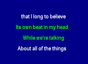 thatl long to believe
Its own beat in my head

While we'retalking

About all of the things