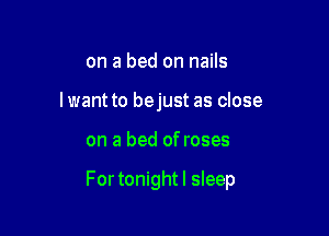on a bed on nails
Iwant to bejust as close

on a bed of roses

For tonightl sleep