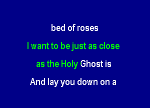 bed of roses
Iwant to bejust as close

as the Holy Ghost is

And lay you down on a
