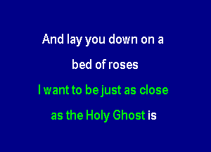 And lay you down on a

bed of roses

lwant to bejust as close

as the Holy Ghost is