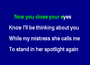 Now you close your eyes
Know I'II bethinking about you
While my mistress she calls me

To stand in her spotlight again