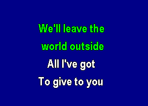 We'll leave the
world outside
All I've got

To give to you