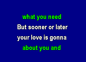 what you need
But sooner or later

your love is gonna

about you and