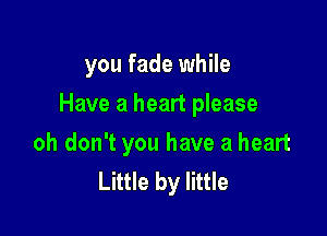 you fade while

Have a heart please
oh don't you have a heart
Little by little