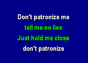 Don't patronize me

tell me no lies
Just hold me close
don't patronize