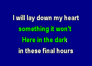 I will lay down my heart

something it won't
Here in the dark
in these final hours