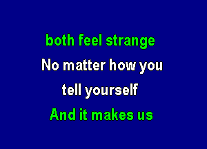 both feel strange

No matter how you

tell yourself
And it makes us