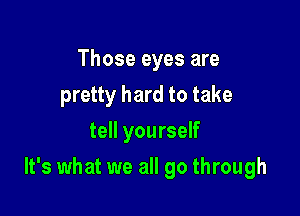 Those eyes are
pretty hard to take
tell yourself

It's what we all go through