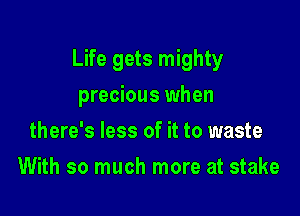 Life gets mighty

precious when
there's less of it to waste
With so much more at stake