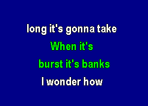 long it's gonna take
When it's

burst it's banks

I wonder how