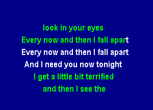 look in your eyes
Every now and then I fall apart
Every now and then I fall apart

And I need you now tonight
lget a little bitterrified
and then I see the