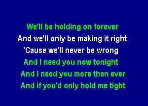 We'll be holding on forever
And we'll only be making it right
'Cause we'll never be wrong
And I need you now tonight
And I need you more than ever
And it you'd only hold me tight