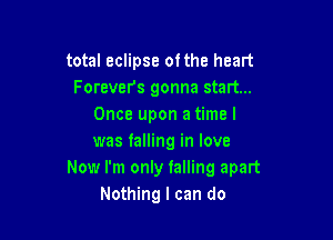 total eclipse ofthe heart
Forevers gonna start...
Once upon a time I

was falling in love
Now I'm only talling apart
Nothing I can do