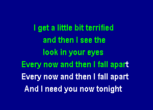 lget a little bit terrified
and then I see the
look in your eyes

Every now and then I fall apart
Every now and then I fall apart
And I need you now tonight