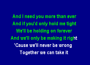 And I need you more than ever
And if you'd only hold me tight
We'll be holding on forever
And we'll only be making it right
'Cause we'll never be wrong
Together we can take it