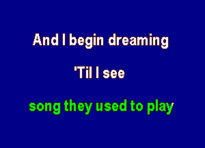 And I begin dreaming

'Til I see

song they used to play