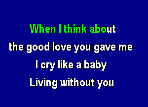 When Ithink about

the good love you gave me
I cry like a baby

Living without you