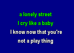 a lonely street
I cry like a baby

I know now that you're

not a plaything