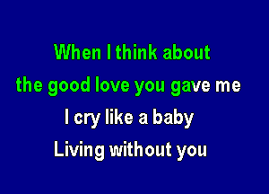 When Ithink about

the good love you gave me
I cry like a baby

Living without you